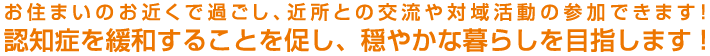 お住まいのお近くで過ごし、近所との交流や対域活動の参加できます!認知症を緩和することを促し、穏やかな暮らしを目指します!