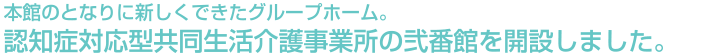 本館のとなりに新しくできたグループホーム。認知症対応型共同生活介護事業所の弐番館を開設しました。